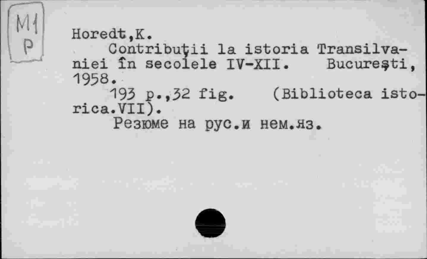 ﻿Horedt,K.
Contribuéіі la istoria Transilva-niei în secolele IV-XII. Bucure^ti, 1958.
193 p.,32 fig. (Biblioteca isto rica.VII).
Резюме на рус.и нем.яз.